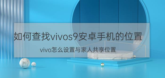 如何查找vivos9安卓手机的位置 vivo怎么设置与家人共享位置？